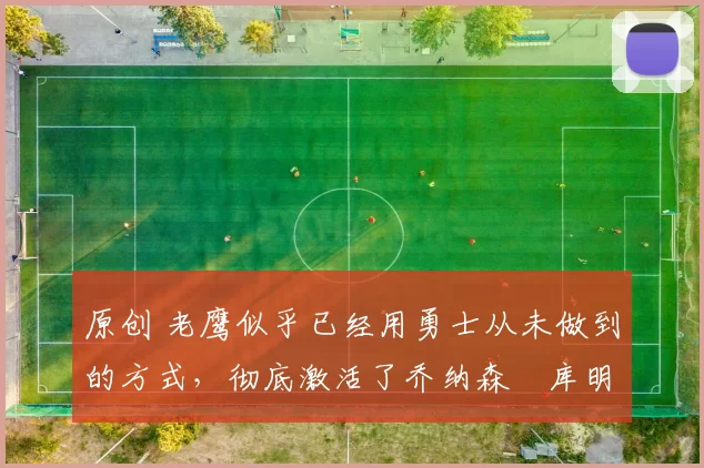 原创 老鹰似乎已经用勇士从未做到的方式,彻底激活了乔纳森・库明加