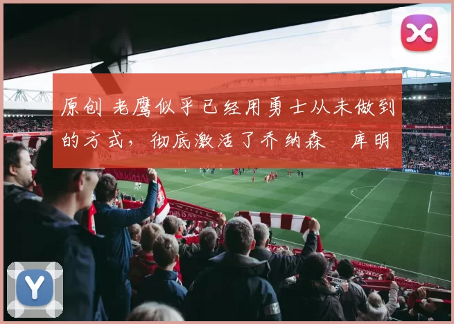 原创 老鹰似乎已经用勇士从未做到的方式，彻底激活了乔纳森・库明加