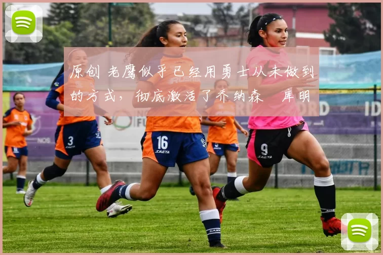 原创 老鹰似乎已经用勇士从未做到的方式，彻底激活了乔纳森・库明加