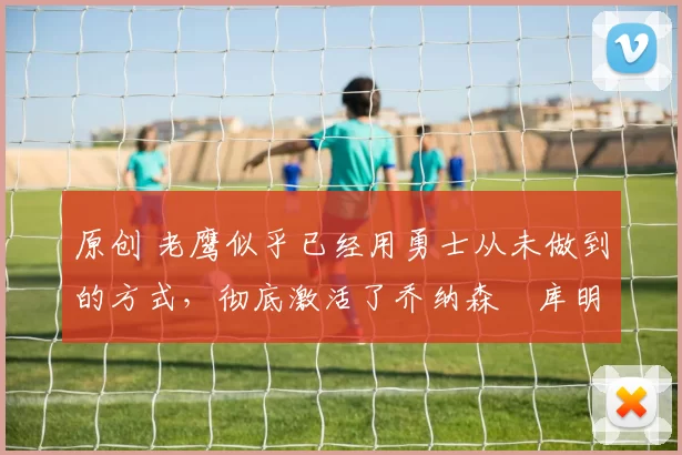 原创 老鹰似乎已经用勇士从未做到的方式,彻底激活了乔纳森・库明加