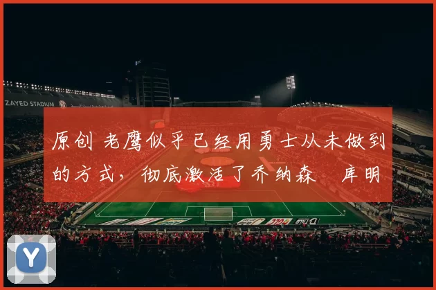 原创 老鹰似乎已经用勇士从未做到的方式，彻底激活了乔纳森・库明加