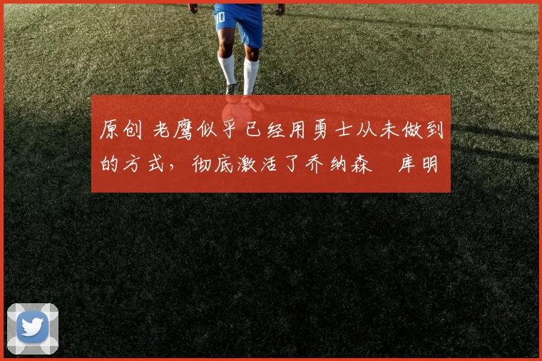 原创 老鹰似乎已经用勇士从未做到的方式,彻底激活了乔纳森・库明加