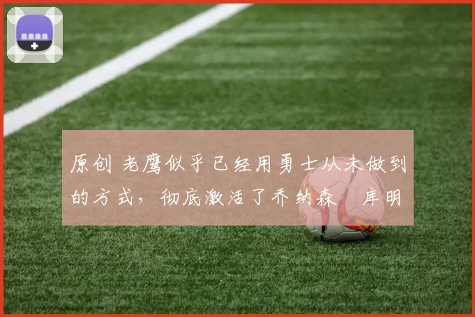 原创 老鹰似乎已经用勇士从未做到的方式，彻底激活了乔纳森・库明加