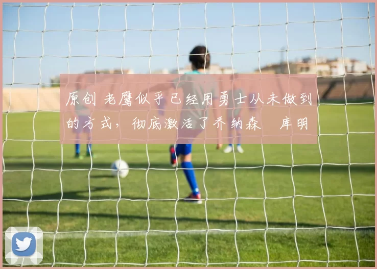 原创 老鹰似乎已经用勇士从未做到的方式，彻底激活了乔纳森・库明加