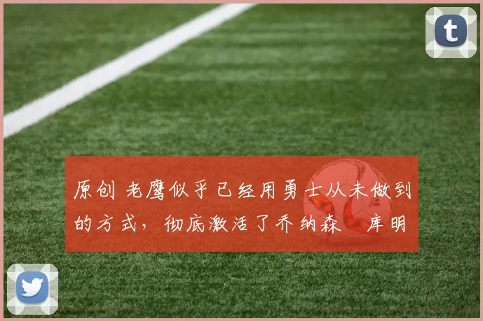 原创 老鹰似乎已经用勇士从未做到的方式，彻底激活了乔纳森・库明加