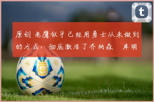 原创 老鹰似乎已经用勇士从未做到的方式，彻底激活了乔纳森・库明加