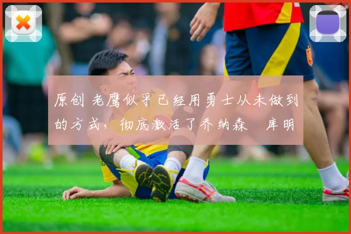 原创 老鹰似乎已经用勇士从未做到的方式,彻底激活了乔纳森・库明加