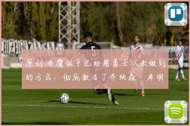 原创 老鹰似乎已经用勇士从未做到的方式，彻底激活了乔纳森・库明加