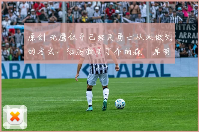 原创 老鹰似乎已经用勇士从未做到的方式,彻底激活了乔纳森・库明加