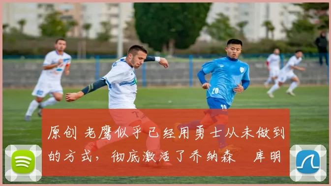 原创 老鹰似乎已经用勇士从未做到的方式,彻底激活了乔纳森・库明加