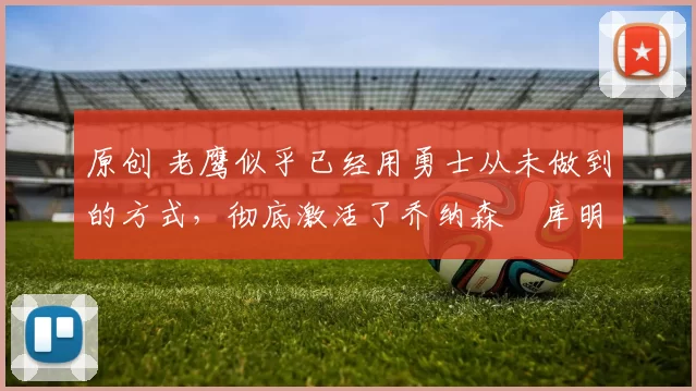 原创 老鹰似乎已经用勇士从未做到的方式，彻底激活了乔纳森・库明加