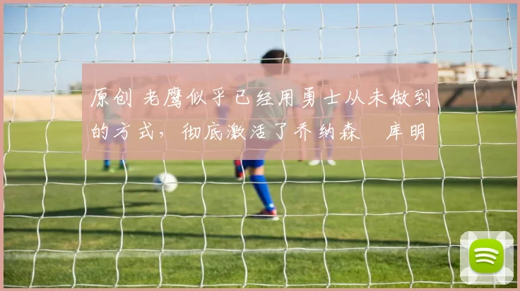 原创 老鹰似乎已经用勇士从未做到的方式，彻底激活了乔纳森・库明加