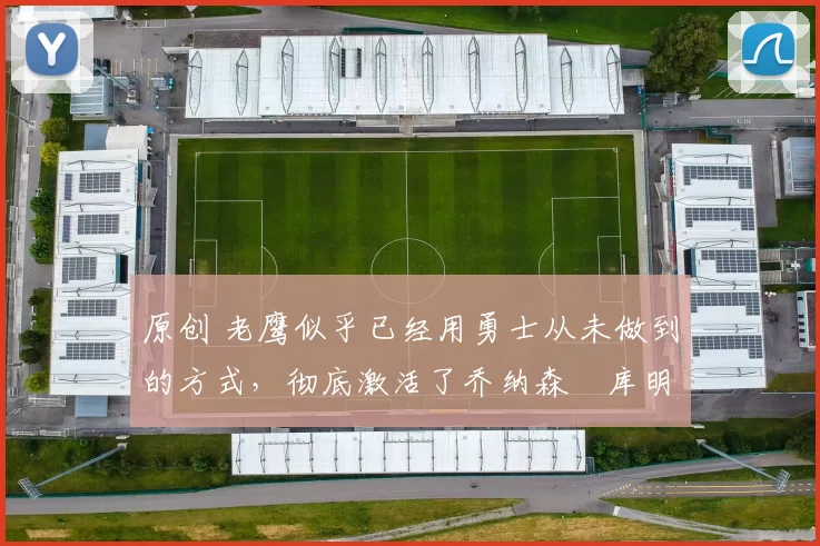 原创 老鹰似乎已经用勇士从未做到的方式，彻底激活了乔纳森・库明加