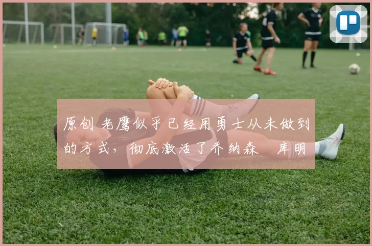 原创 老鹰似乎已经用勇士从未做到的方式，彻底激活了乔纳森・库明加