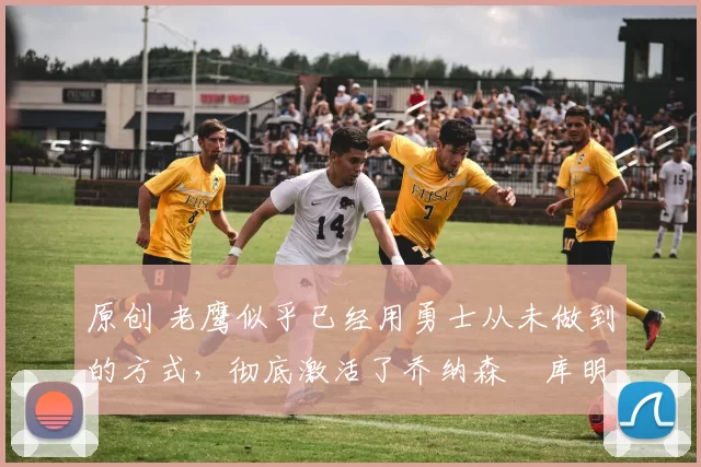 原创 老鹰似乎已经用勇士从未做到的方式，彻底激活了乔纳森・库明加