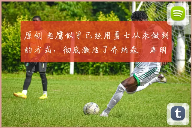 原创 老鹰似乎已经用勇士从未做到的方式，彻底激活了乔纳森・库明加