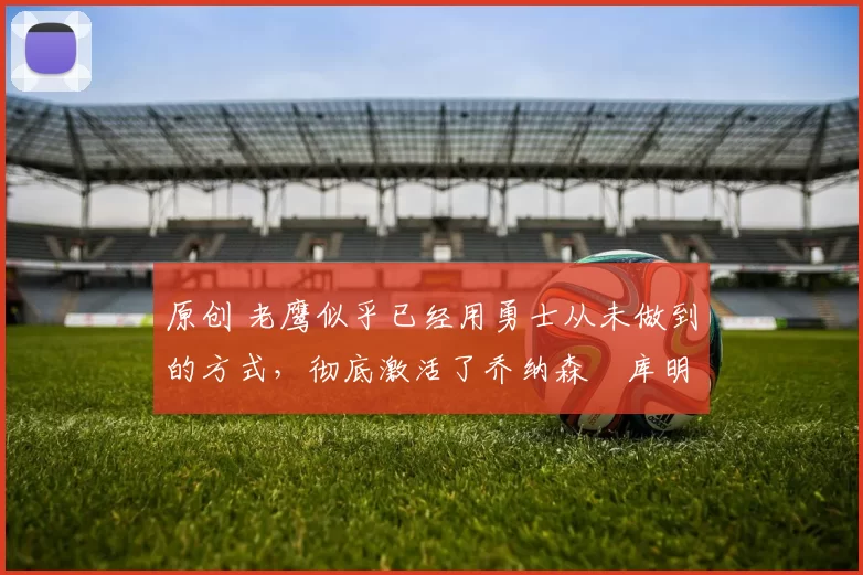 原创 老鹰似乎已经用勇士从未做到的方式,彻底激活了乔纳森・库明加