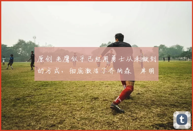 原创 老鹰似乎已经用勇士从未做到的方式,彻底激活了乔纳森・库明加