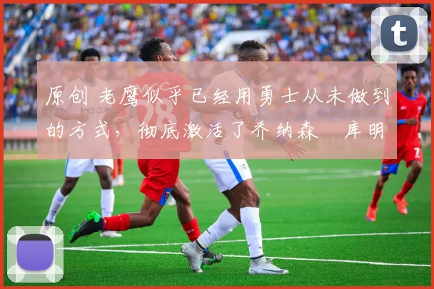 原创 老鹰似乎已经用勇士从未做到的方式,彻底激活了乔纳森・库明加