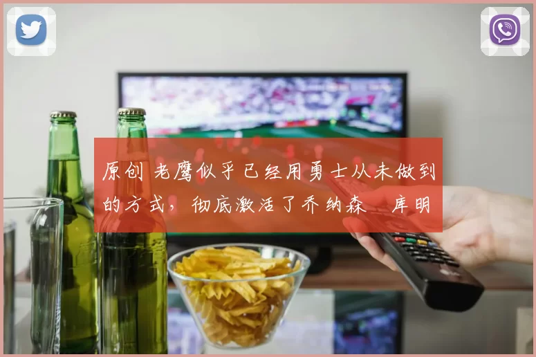 原创 老鹰似乎已经用勇士从未做到的方式，彻底激活了乔纳森・库明加