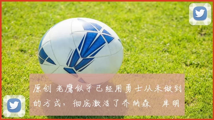 原创 老鹰似乎已经用勇士从未做到的方式,彻底激活了乔纳森・库明加