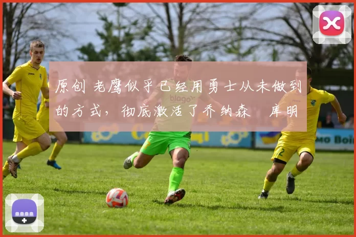 原创 老鹰似乎已经用勇士从未做到的方式,彻底激活了乔纳森・库明加