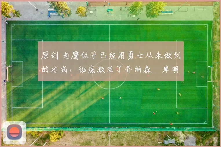 原创 老鹰似乎已经用勇士从未做到的方式，彻底激活了乔纳森・库明加