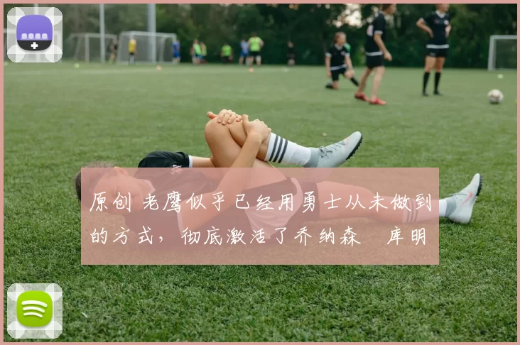 原创 老鹰似乎已经用勇士从未做到的方式，彻底激活了乔纳森・库明加