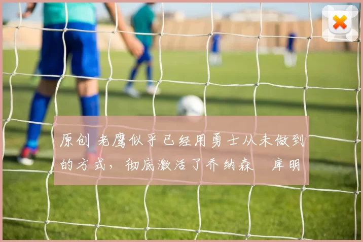 原创 老鹰似乎已经用勇士从未做到的方式，彻底激活了乔纳森・库明加