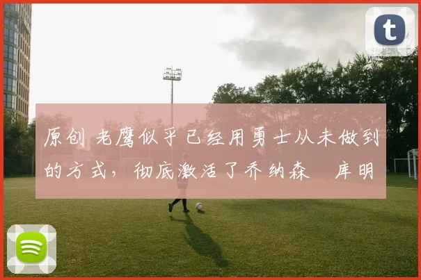 原创 老鹰似乎已经用勇士从未做到的方式，彻底激活了乔纳森・库明加