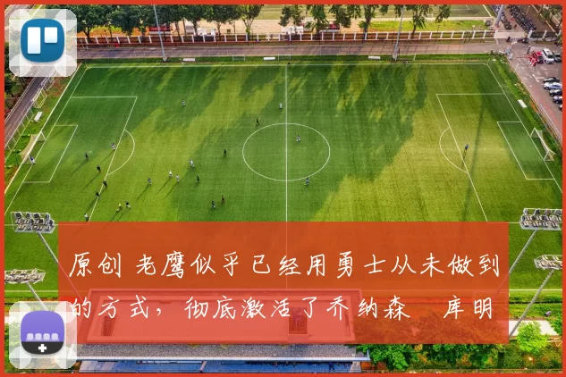 原创 老鹰似乎已经用勇士从未做到的方式，彻底激活了乔纳森・库明加