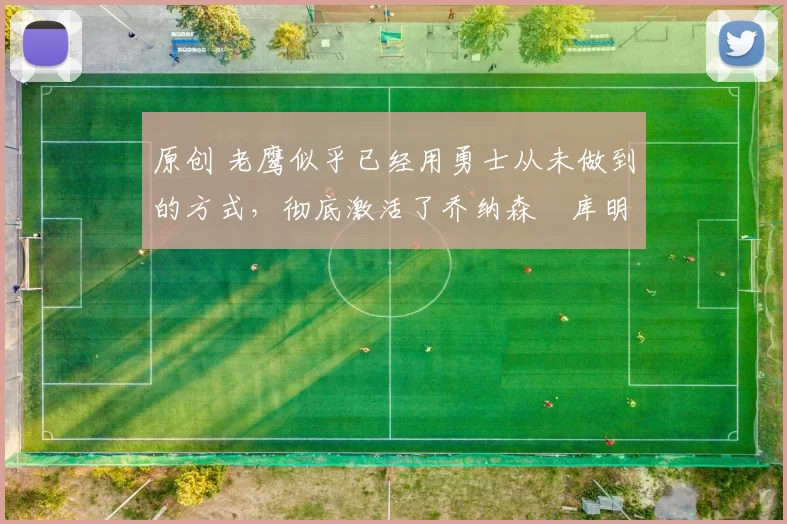 原创 老鹰似乎已经用勇士从未做到的方式，彻底激活了乔纳森・库明加