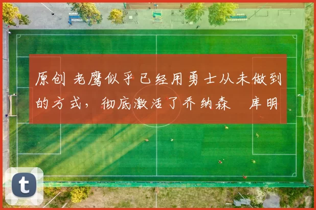 原创 老鹰似乎已经用勇士从未做到的方式,彻底激活了乔纳森・库明加