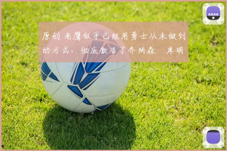 原创 老鹰似乎已经用勇士从未做到的方式，彻底激活了乔纳森・库明加