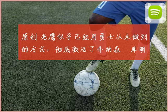 原创 老鹰似乎已经用勇士从未做到的方式，彻底激活了乔纳森・库明加