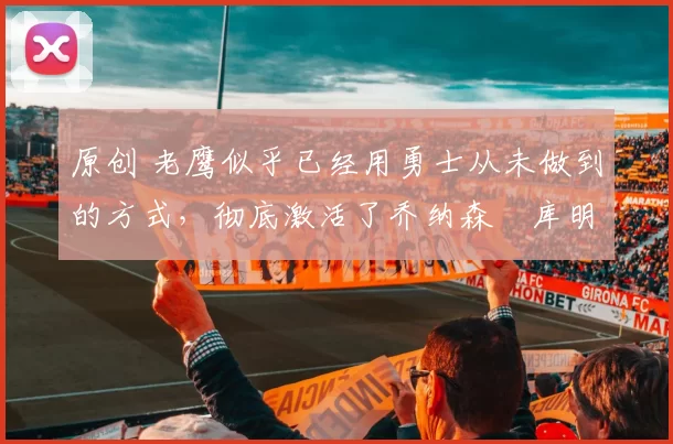 原创 老鹰似乎已经用勇士从未做到的方式，彻底激活了乔纳森・库明加