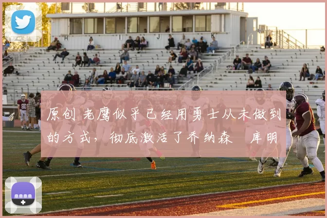 原创 老鹰似乎已经用勇士从未做到的方式，彻底激活了乔纳森・库明加