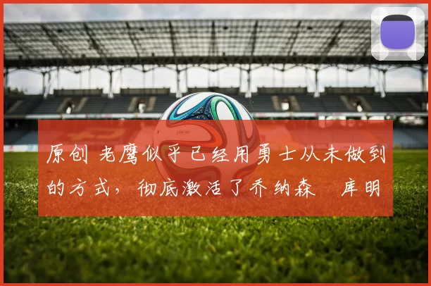 原创 老鹰似乎已经用勇士从未做到的方式,彻底激活了乔纳森・库明加