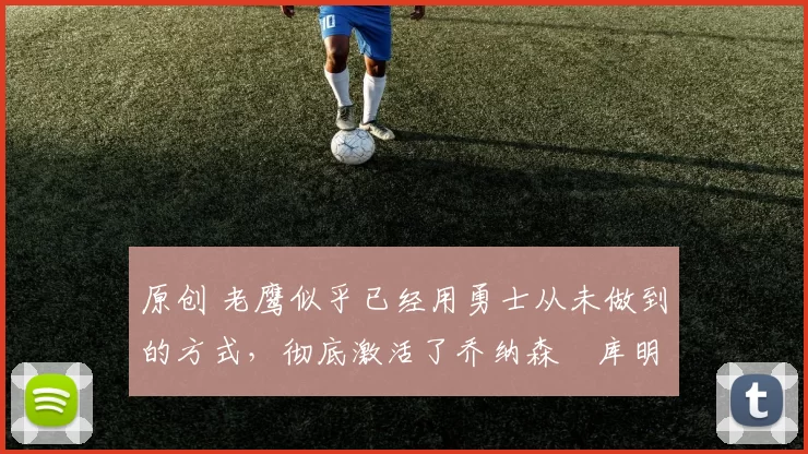 原创 老鹰似乎已经用勇士从未做到的方式，彻底激活了乔纳森・库明加