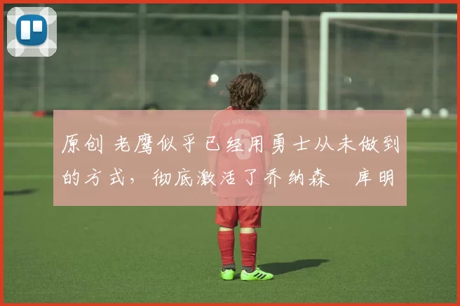 原创 老鹰似乎已经用勇士从未做到的方式,彻底激活了乔纳森・库明加