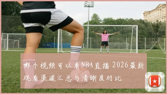 哪个视频可以看NBA直播 2026最新观看渠道汇总与清晰度对比