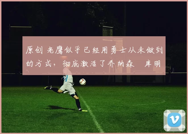 原创 老鹰似乎已经用勇士从未做到的方式，彻底激活了乔纳森・库明加