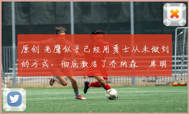 原创 老鹰似乎已经用勇士从未做到的方式，彻底激活了乔纳森・库明加