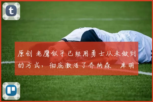 原创 老鹰似乎已经用勇士从未做到的方式,彻底激活了乔纳森・库明加