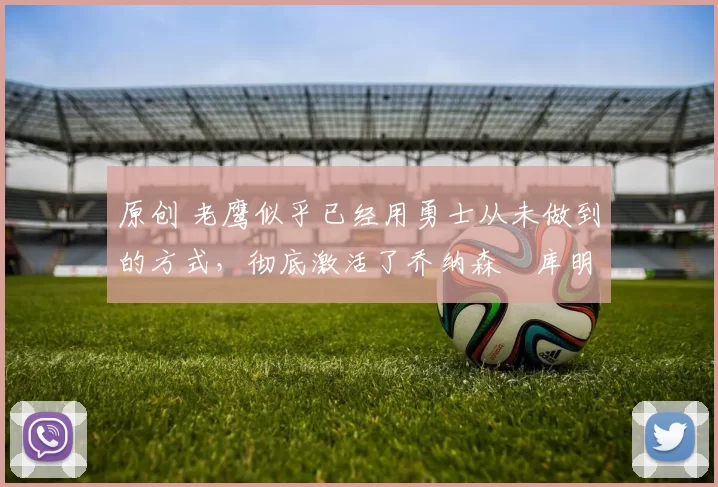 原创 老鹰似乎已经用勇士从未做到的方式，彻底激活了乔纳森・库明加