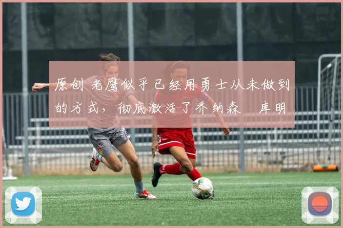 原创 老鹰似乎已经用勇士从未做到的方式，彻底激活了乔纳森・库明加