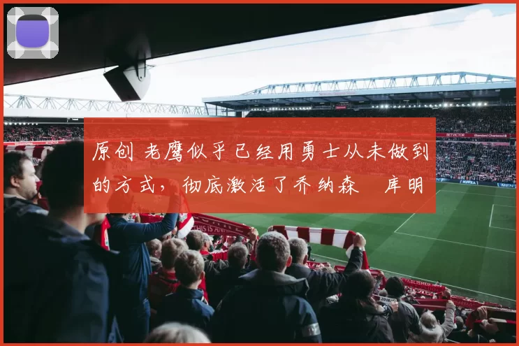 原创 老鹰似乎已经用勇士从未做到的方式,彻底激活了乔纳森・库明加