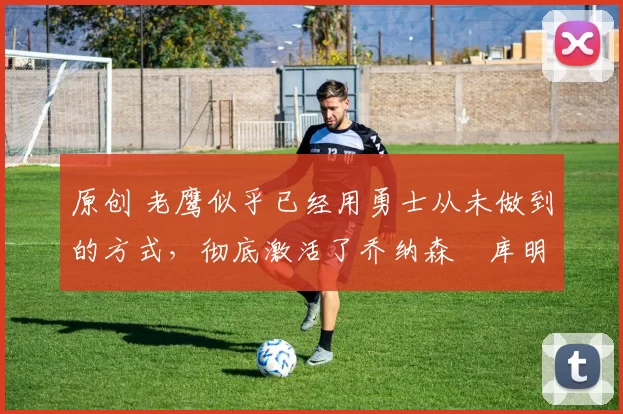 原创 老鹰似乎已经用勇士从未做到的方式，彻底激活了乔纳森・库明加