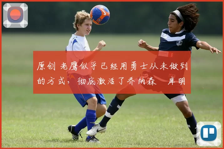原创 老鹰似乎已经用勇士从未做到的方式，彻底激活了乔纳森・库明加