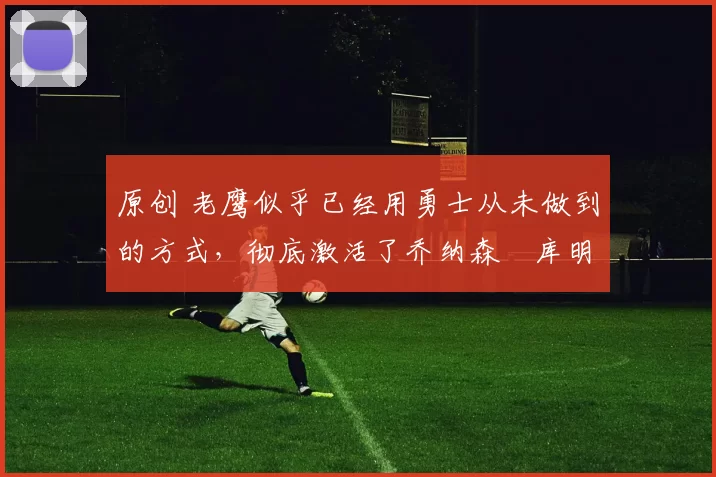 原创 老鹰似乎已经用勇士从未做到的方式，彻底激活了乔纳森・库明加